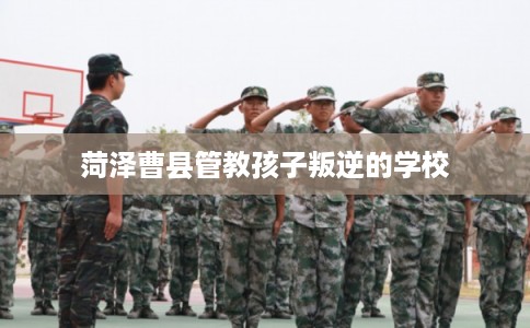 菏泽曹县管教孩子叛逆的学校