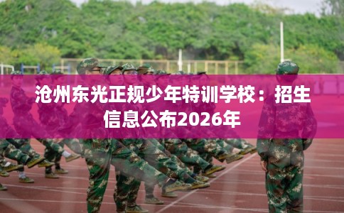 沧州东光正规少年特训学校：招生信息公布2026年