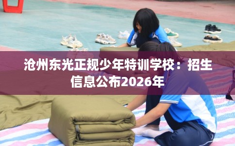 沧州东光正规少年特训学校：招生信息公布2026年