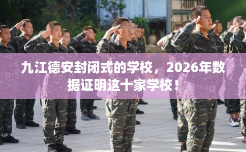 九江德安封闭式的学校，2026年数据证明这十家学校！