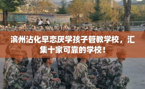 滨州沾化早恋厌学孩子管教学校，汇集十家可靠的学校！