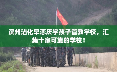 滨州沾化早恋厌学孩子管教学校，汇集十家可靠的学校！