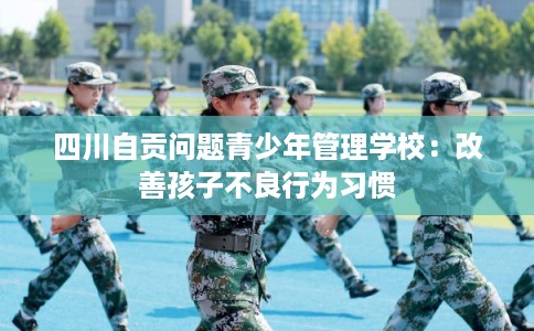 四川自贡问题青少年管理学校：改善孩子不良行为习惯