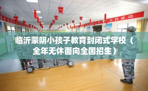 临沂蒙阴小孩子教育封闭式学校（全年无休面向全国招生）