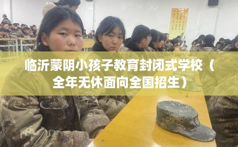 临沂蒙阴小孩子教育封闭式学校（全年无休面向全国招生）