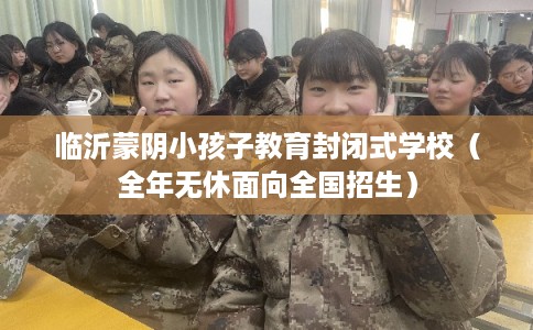 临沂蒙阴小孩子教育封闭式学校（全年无休面向全国招生）