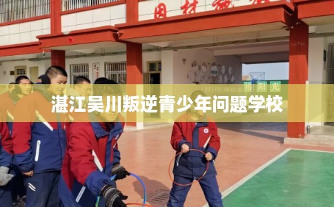 湛江吴川叛逆青少年问题学校