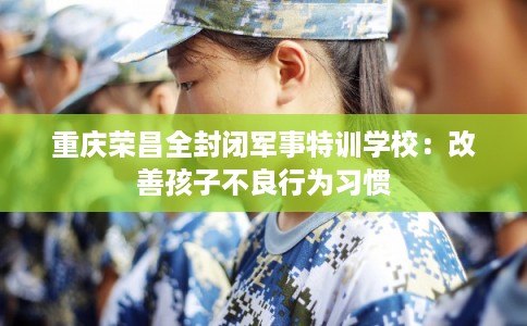 重庆荣昌全封闭军事特训学校：改善孩子不良行为习惯