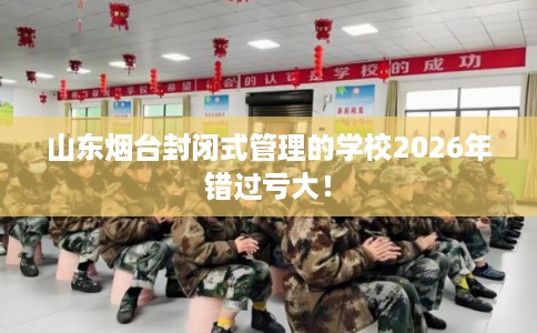 山东烟台封闭式管理的学校2026年错过亏大！