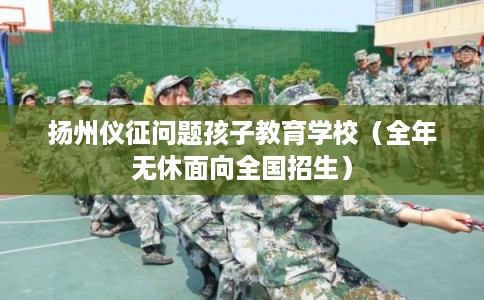 扬州仪征问题孩子教育学校（全年无休面向全国招生）