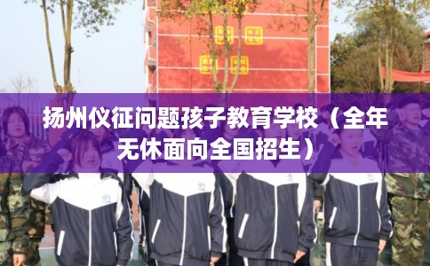 扬州仪征问题孩子教育学校（全年无休面向全国招生）