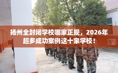 扬州全封闭学校哪家正规，2026年超多成功案例这十家学校！