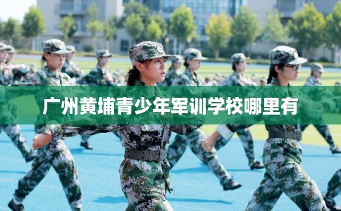 广州黄埔青少年军训学校哪里有 广州黄埔青少年军训学校哪里有