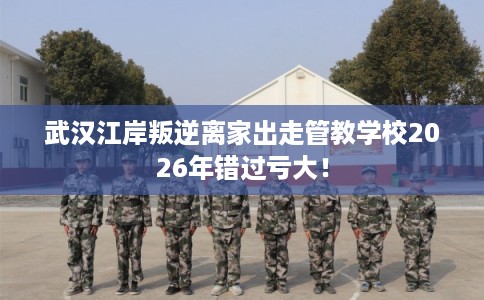 武汉江岸叛逆离家出走管教学校2026年错过亏大！