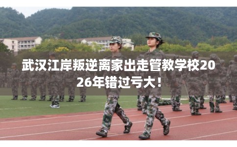 武汉江岸叛逆离家出走管教学校2026年错过亏大！