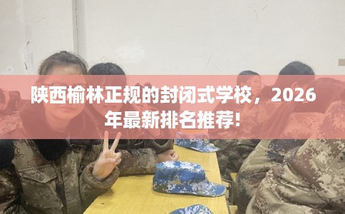 陕西榆林正规的封闭式学校，2026年最新排名推荐!