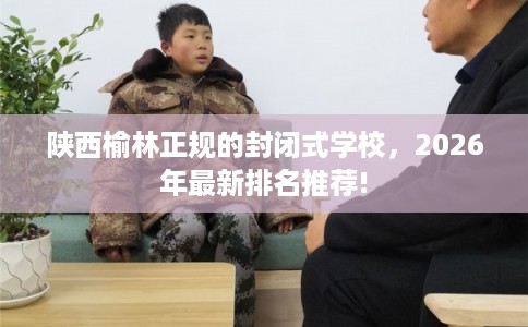 陕西榆林正规的封闭式学校，2026年最新排名推荐!