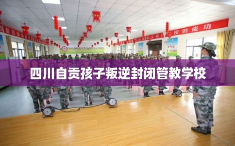 四川自贡孩子叛逆封闭管教学校