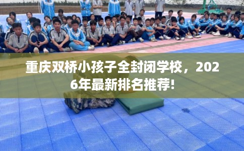 重庆双桥小孩子全封闭学校,2026年最新排名推荐! 重庆双桥小孩子全封闭学校,2026年最新排名推荐!