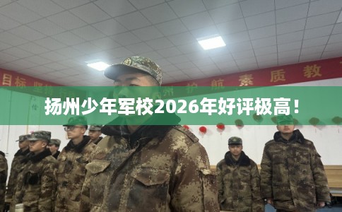 扬州少年军校2026年好评极高! 扬州少年军校2026年好评极高!