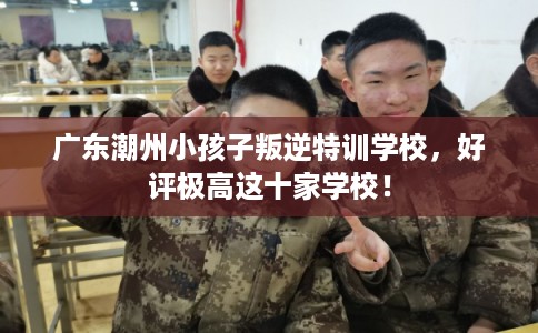 广东潮州小孩子叛逆特训学校,好评极高这十家学校! 广东潮州小孩子叛逆特训学校,好评极高这十家学校!