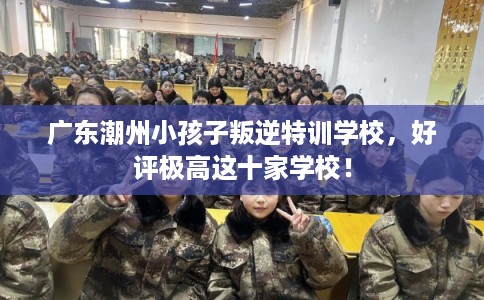 广东潮州小孩子叛逆特训学校,好评极高这十家学校! 广东潮州小孩子叛逆特训学校,好评极高这十家学校!