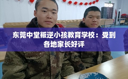 东莞中堂叛逆小孩教育学校：受到各地家长好评