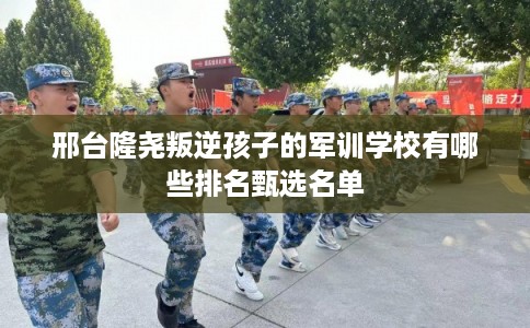 邢台隆尧叛逆孩子的军训学校有哪些排名甄选名单 邢台隆尧叛逆孩子的军训学校有哪些排名甄选名单