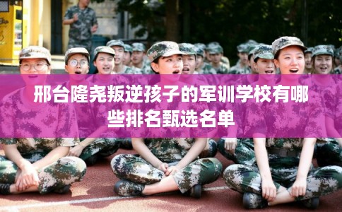 邢台隆尧叛逆孩子的军训学校有哪些排名甄选名单