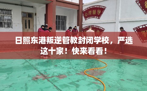 日照东港叛逆管教封闭学校，严选这十家！快来看看！