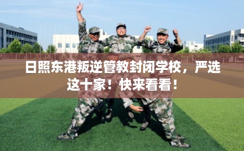 日照东港叛逆管教封闭学校，严选这十家！快来看看！