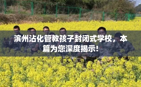 滨州沾化管教孩子封闭式学校，本篇为您深度揭示!