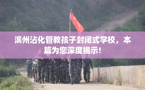 滨州沾化管教孩子封闭式学校，本篇为您深度揭示!