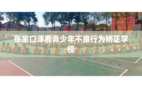 张家口涿鹿青少年不良行为矫正学校