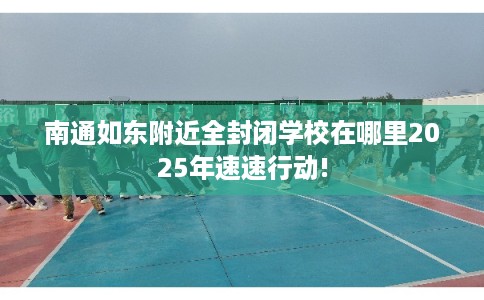南通如东附近全封闭学校在哪里2025年速速行动!