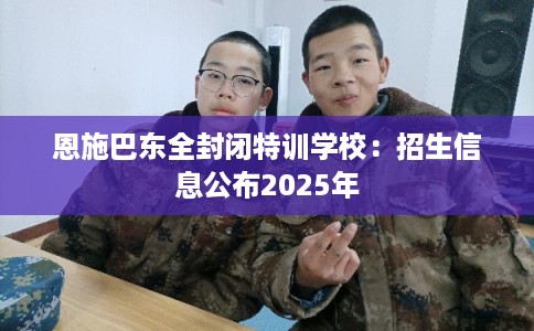 恩施巴东全封闭特训学校：招生信息公布2025年