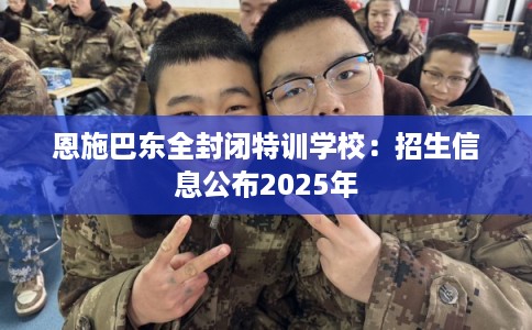 恩施巴东全封闭特训学校：招生信息公布2025年