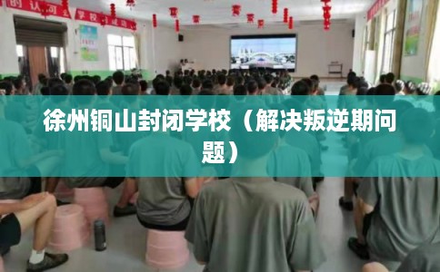 徐州铜山封闭学校（解决叛逆期问题）