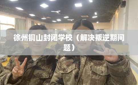 徐州铜山封闭学校（解决叛逆期问题）