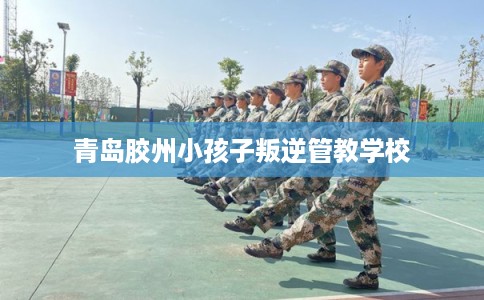 青岛胶州小孩子叛逆管教学校