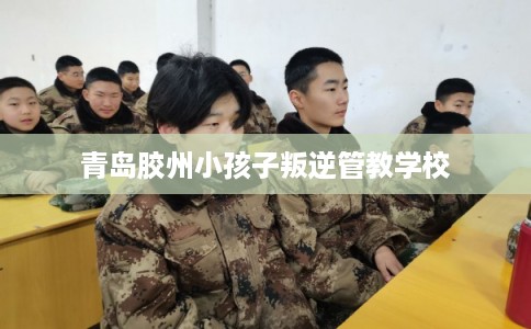 青岛胶州小孩子叛逆管教学校
