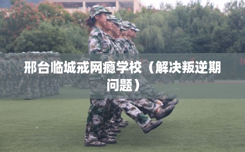 邢台临城戒网瘾学校（解决叛逆期问题）