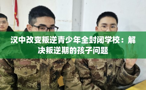 汉中改变叛逆青少年全封闭学校:解决叛逆期的孩子问题 汉中改变叛逆青少年全封闭学校:解决叛逆期的孩子问题
