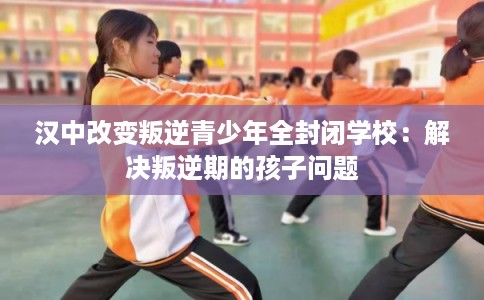 汉中改变叛逆青少年全封闭学校:解决叛逆期的孩子问题 汉中改变叛逆青少年全封闭学校:解决叛逆期的孩子问题
