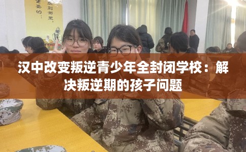 汉中改变叛逆青少年全封闭学校:解决叛逆期的孩子问题 汉中改变叛逆青少年全封闭学校:解决叛逆期的孩子问题