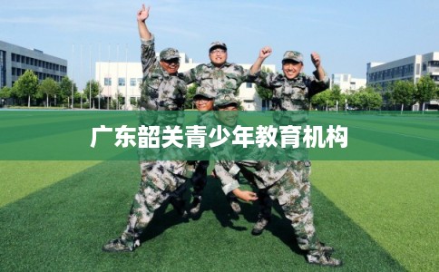广东韶关青少年教育机构 广东韶关青少年教育机构
