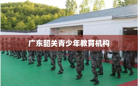 广东韶关青少年教育机构 广东韶关青少年教育机构