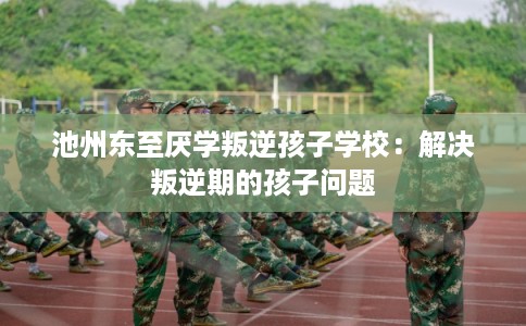 池州东至厌学叛逆孩子学校：解决叛逆期的孩子问题