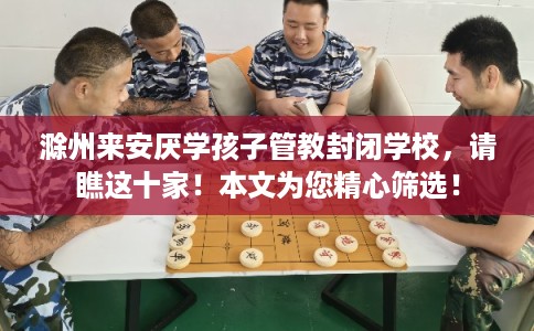 滁州来安厌学孩子管教封闭学校,请瞧这十家!本文为您精心筛选! 滁州来安厌学孩子管教封闭学校,请瞧这十家!本文为您精心筛选!