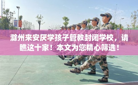 滁州来安厌学孩子管教封闭学校，请瞧这十家！本文为您精心筛选！